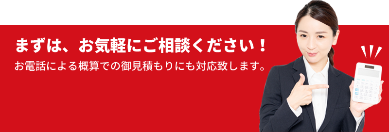 まずは、お気軽にご相談ください！ お電話による概算での御見積もりにも対応致します。